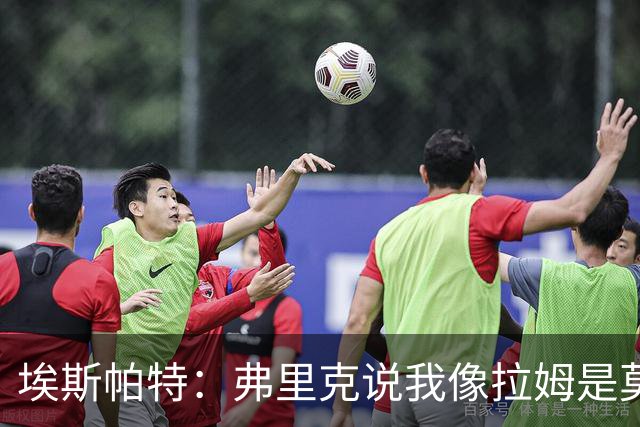 埃斯帕特：弗里克说我像拉姆是莫大赞誉 我能适应右后卫和中场