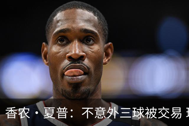 香农·夏普：不意外三球被交易 球队都在避开3亿美元续约合同