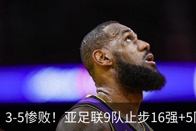 3-5惨败！亚足联9队止步16强+5队垫底出局，国足静待28年晋级契机